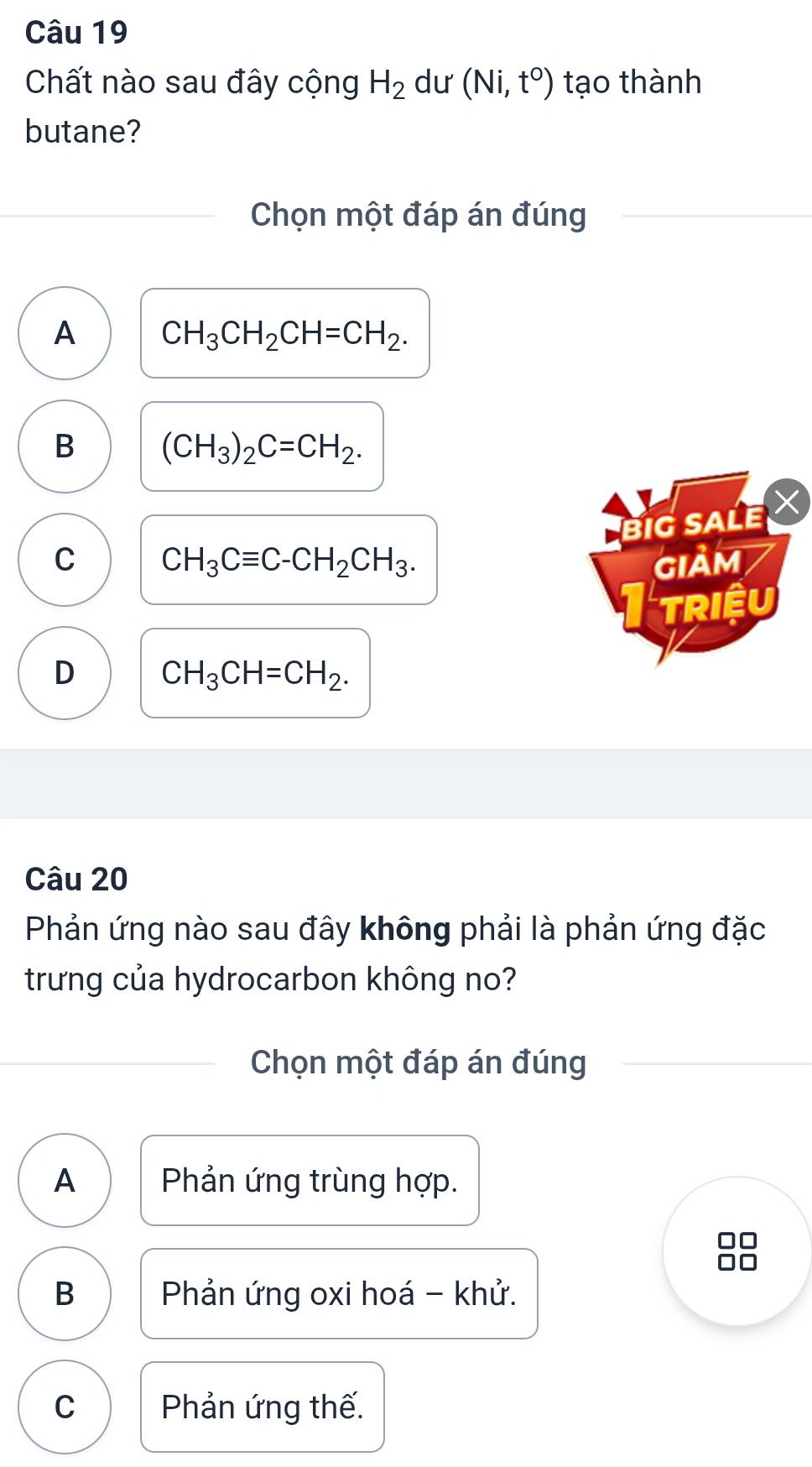 Chất nào sau đây cộng H_2 dư (Ni,t°) tạo thành
butane?
Chọn một đáp án đúng
A CH_3CH_2CH=CH_2.
B (CH_3)_2C=CH_2. 
v
BiG SALE X
C CH_3Cequiv C-CH_2CH_3. GIảM
TRiệu
D CH_3CH=CH_2. 
Câu 20
Phản ứng nào sau đây không phải là phản ứng đặc
trưng của hydrocarbon không no?
Chọn một đáp án đúng
A Phản ứng trùng hợp.
B Phản ứng oxi hoá - khử.
C Phản ứng thế.