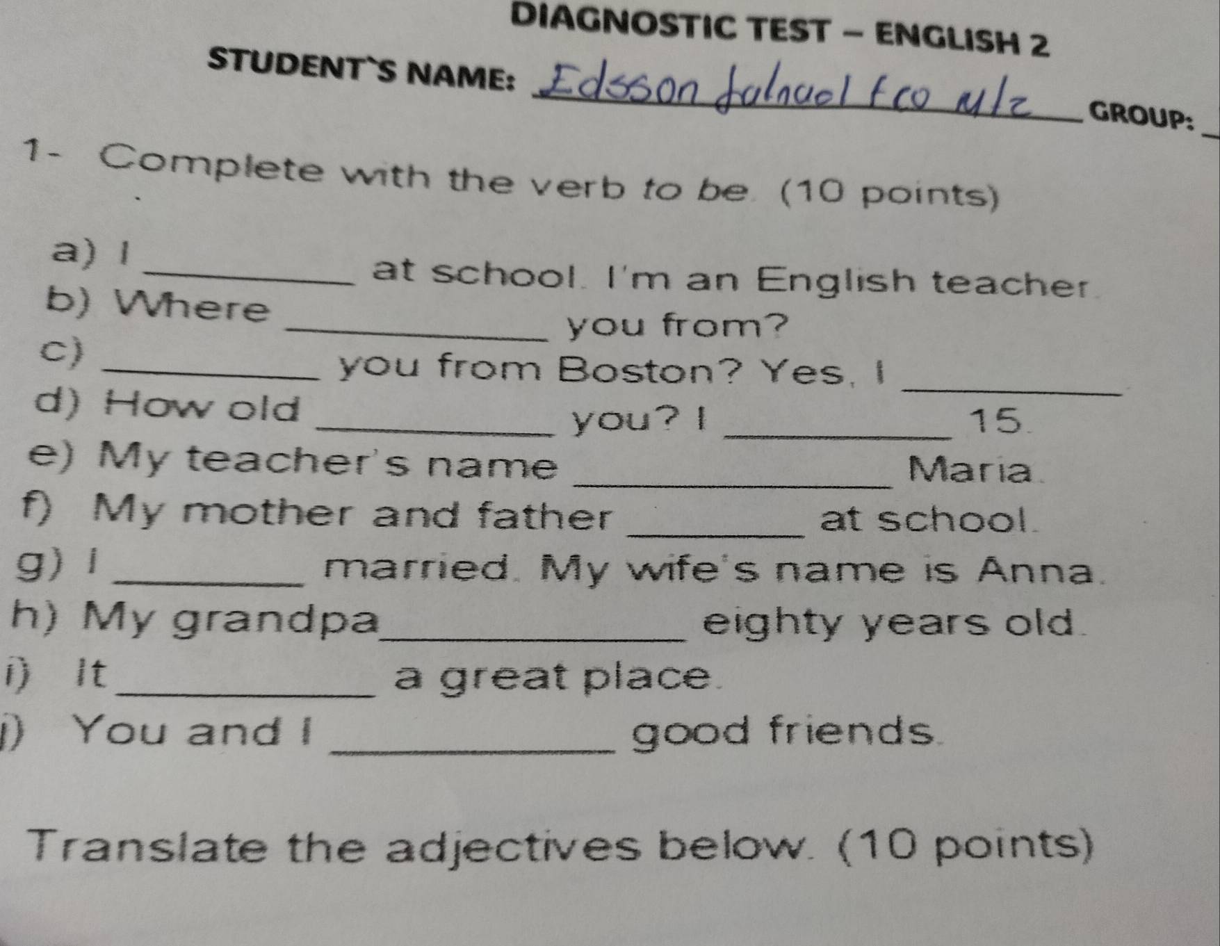 DIAGNOSTIC TEST - ENGLISH 2 
_ 
STUDENT`S NAME: 
_ 
GROUP: 
1- Complete with the verb to be. (10 points) 
a) l 
_at school. I'm an English teacher 
b) Where 
_you from? 
C)_ 
you from Boston? Yes, I_ 
d) How old __15. 
you? I 
e) My teacher's name _María 
f) My mother and father _at school. 
g)l _married. My wife's name is Anna. 
h) My grandpa_ eighty years old. 
i It _a great place. 
) You and I _good friends 
Translate the adjectives below. (10 points)