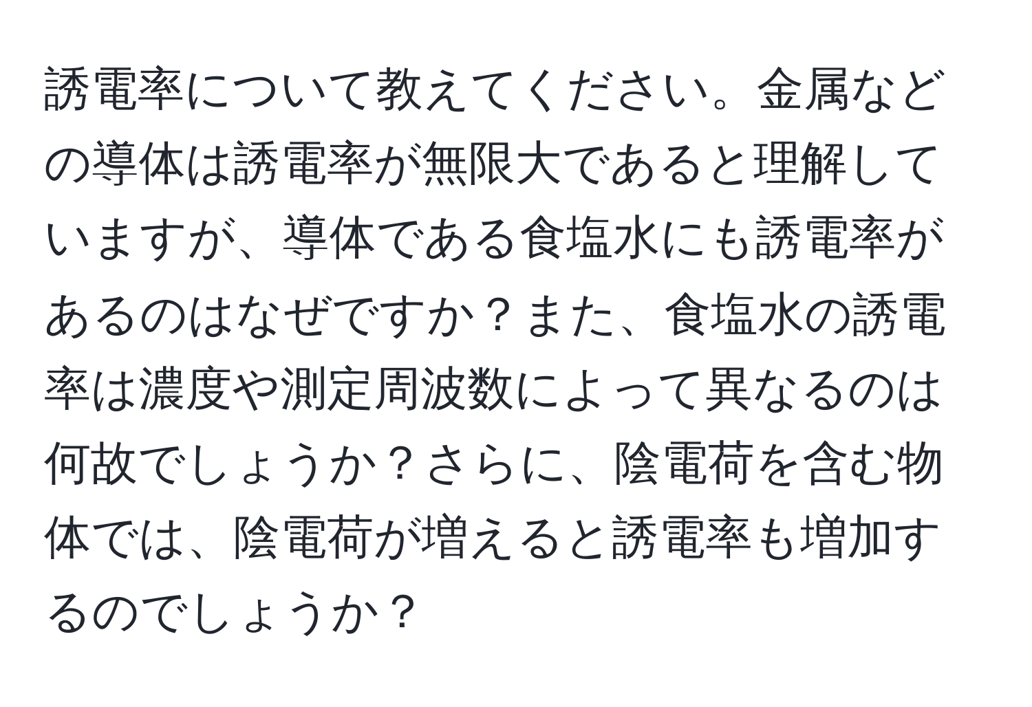 誘電率について教えてください。金属などの導体は誘電率が無限大であると理解していますが、導体である食塩水にも誘電率があるのはなぜですか？また、食塩水の誘電率は濃度や測定周波数によって異なるのは何故でしょうか？さらに、陰電荷を含む物体では、陰電荷が増えると誘電率も増加するのでしょうか？