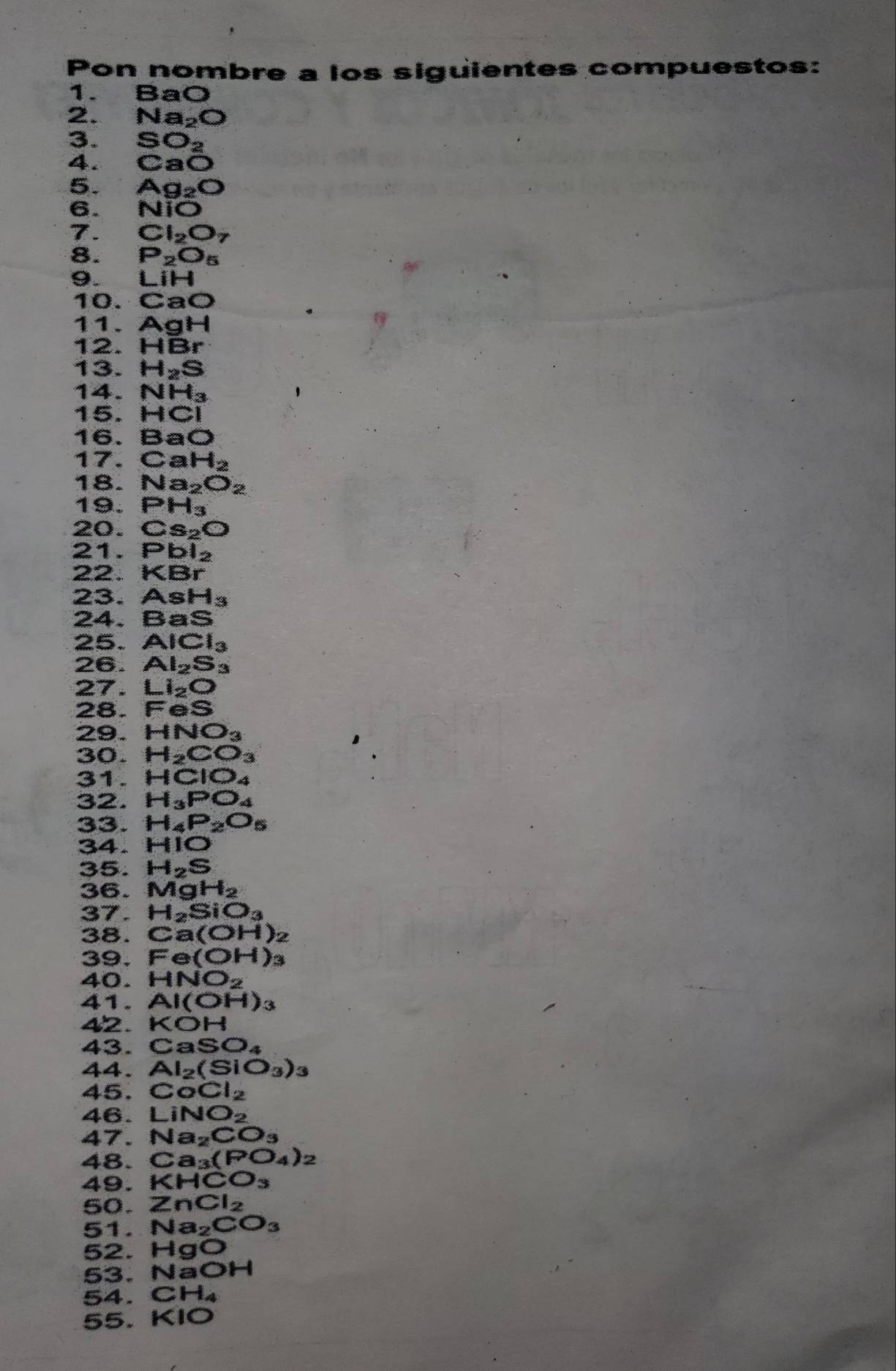 Pon nombre a los siguientes compuestos:
1. BaO
2. Na_2O
3.
4. beginarrayr SO_2 CaOendarray
5. Ag_2O
6. NiO
7. Cl_2O_7
8. P_2O_5
9. LiH
10. CaO
11. AgH
12. HBr
13. H_2S
14. NH_3
15. HCI
16. BaO
17. CaH_2
18. Na_2O_2
19. PH_3
20. Cs_2O
21. Pbl_2
22. KBr
23. AsH_3
24. BaS
25. AlCl_3
26. Al_2S_3
27. Li_2O
28. FeS
29. HNO_3
D
3 0. H_2CO_3
31. HCIO_4
32. H_3PO_4
33. H_4P_2O_5
34. HIO
35. H_2S
36. MgH_2
37. H_2SiO_3
38. Ca(OH)_2
39. Fe(OH)_3
40. HNO_2
41. Al(OH)_3
42. KOH
43. CaSO_4
44 Al_2(SiO_3)_3
4 5. CoCl_2
4 6. LiNO_2
47. Na_2CO_3
4 8. Ca_3(PO_4)_2
4 9. KHCO_3
5 o. ZnCl_2
5 1. Na_2CO_3
overline 5 2. HgO
5 3. NaOH
54. CH_4
55. KIO