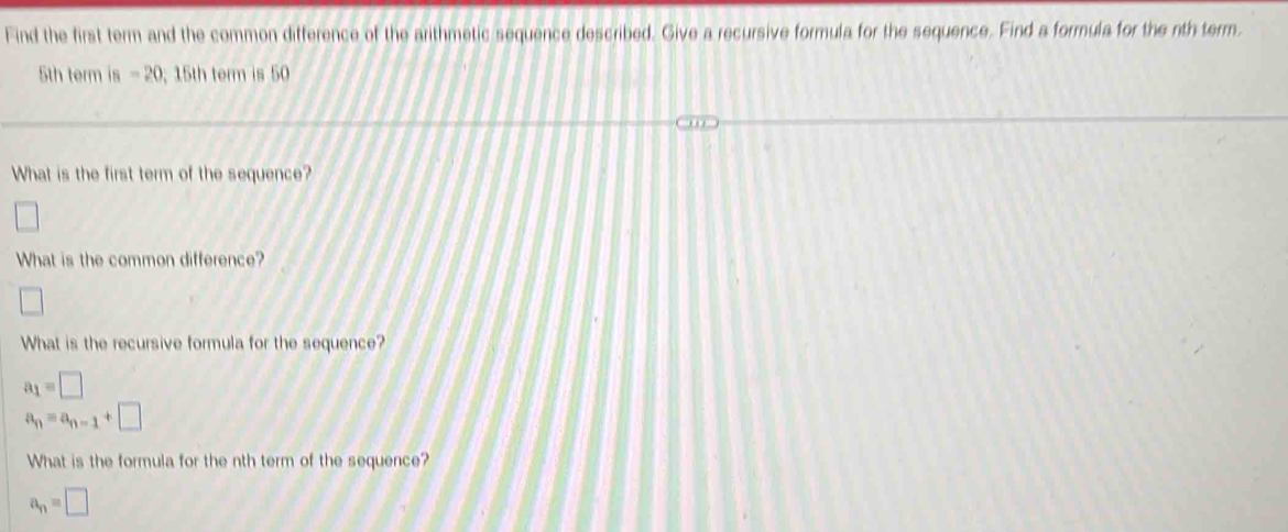 Find the first term and the common difference of the arithmetic sequence described. Give a recursive formula for the sequence. Find a formula for the nth term.
5th term is -20; 15th term is 50
What is the first term of the sequence? 
□ 
What is the common difference? 
□ 
What is the recursive formula for the sequence?
a_1=□
a_n=a_n-1+□
What is the formula for the nth term of the sequence?
a_n=□