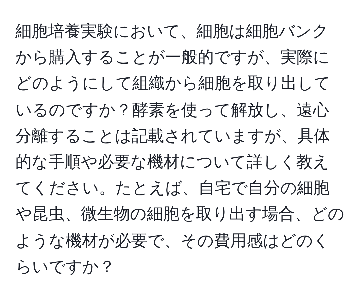 細胞培養実験において、細胞は細胞バンクから購入することが一般的ですが、実際にどのようにして組織から細胞を取り出しているのですか？酵素を使って解放し、遠心分離することは記載されていますが、具体的な手順や必要な機材について詳しく教えてください。たとえば、自宅で自分の細胞や昆虫、微生物の細胞を取り出す場合、どのような機材が必要で、その費用感はどのくらいですか？