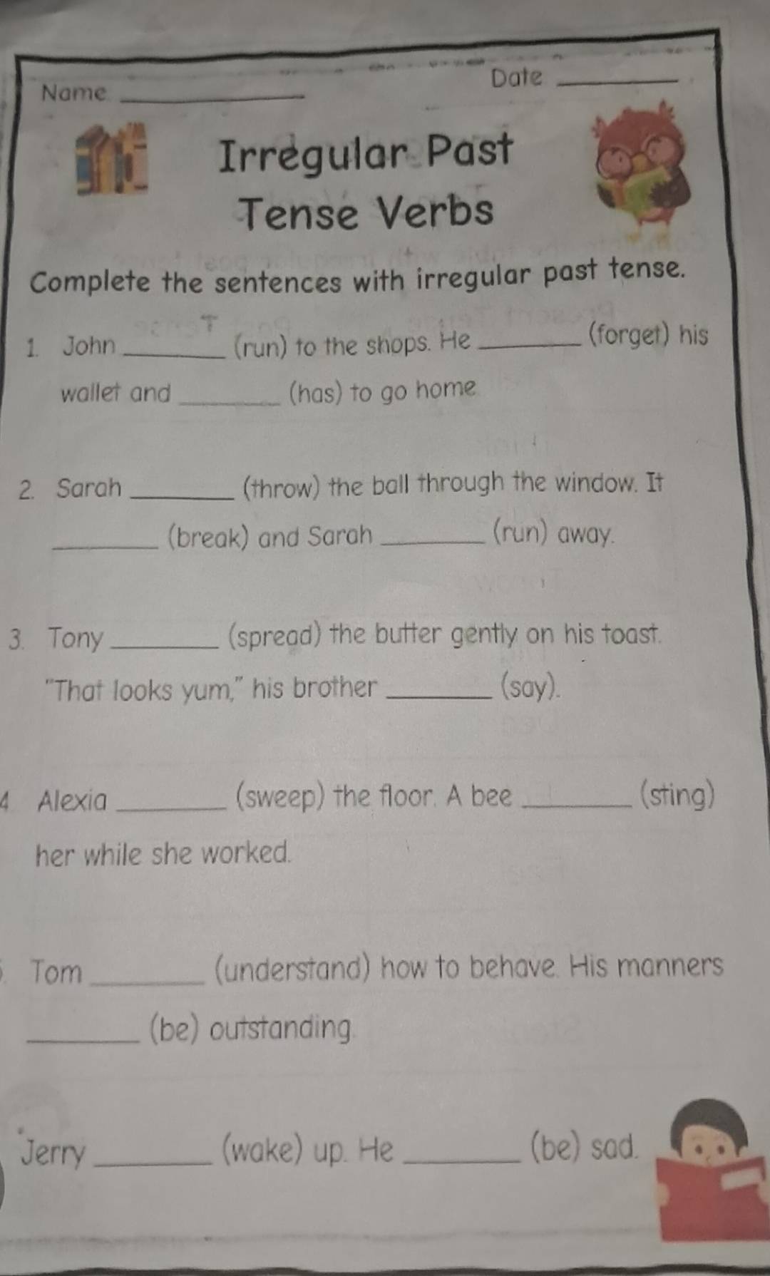 Date_ 
Name_ 
Irregular Past 
Tense Verbs 
Complete the sentences with irregular past tense. 
1. John_ (run) to the shops. He_ 
(forget) his 
wallet and_ (has) to go home 
2. Sarah _(throw) the ball through the window. It 
_(break) and Sarah _(run) away. 
3. Tony _(spread) the butter gently on his toast. 
“That looks yum,” his brother _(say). 
4 Alexia _(sweep) the floor. A bee _(sting) 
her while she worked. 
Tom _(understand) how to behave. His manners 
_(be) outstanding 
Jerry_ (wake) up. He _(be) sad.