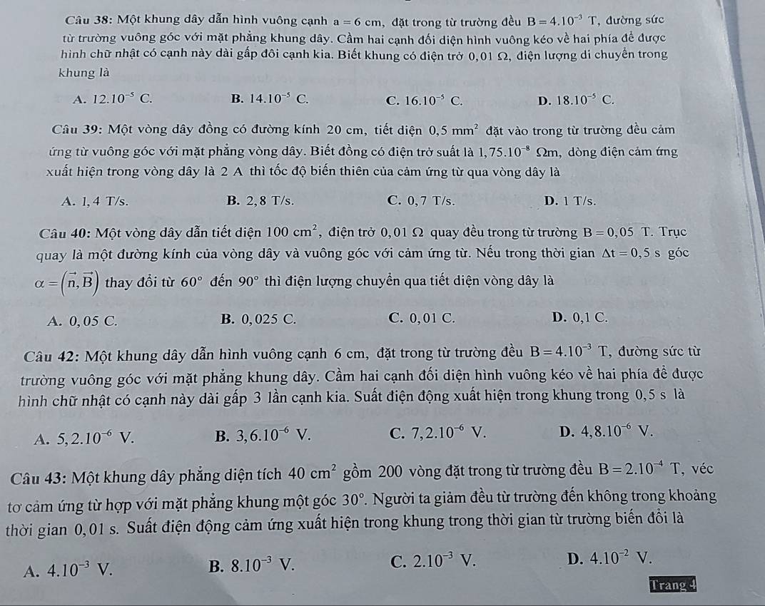 Một khung dây dẫn hình vuông cạnh a=6cm , đặt trong từ trường đều B=4.10^(-3)T , đường sức
từ trường vuông góc với mặt phẳng khung dây. Cầm hai cạnh đối diện hình vuông kéo về hai phía để được
hình chữ nhật có cạnh này dài gấp đôi cạnh kia. Biết khung có điện trở 0,01 Ω, điện lượng di chuyển trong
khung là
A. 12.10^(-5)C. B. 14.10^(-5)C. C. 16.10^(-5)C. D. 18.10^(-5)C.
Câu 39: Một vòng dây đồng có đường kính 20 cm, tiết diện 0,5mm^2 đặt vào trong từ trường đều cảm
ứng từ vuông góc với mặt phẳng vòng dây. Biết đồng có điện trở suất là 1,75.10^(-8) 2m, dòng điện cảm ứng
xuất hiện trong vòng dây là 2 A thì tốc độ biến thiên của cảm ứng từ qua vòng dây là
A. 1, 4 T/s. B. 2,8 T/s. C. 0, 7 T/s. D. 1 T/s.
Câu 40: Một vòng dây dẫn tiết diện 100cm^2 ,  điện trở 0,01 Ω quay đều trong từ trường B=0,05T. Trục
quay là một đường kính của vòng dây và vuông góc với cảm ứng từ. Nếu trong thời gian △ t=0,5s góc
alpha =(vector n,vector B) thay đổi từ 60° đến 90° thì điện lượng chuyển qua tiết diện vòng dây là
A. 0, 05 C. B. 0, 025 C. C. 0, 01 C. D. 0,1 C.
Câu 42: Một khung dây dẫn hình vuông cạnh 6 cm, đặt trong từ trường đều B=4.10^(-3)T , đường sức từ
trường vuông góc với mặt phẳng khung dây. Cầm hai cạnh đối diện hình vuông kéo về hai phía đề được
hình chữ nhật có cạnh này dài gấp 3 lần cạnh kia. Suất điện động xuất hiện trong khung trong 0,5 s là
A. 5,2.10^(-6)V. B. 3,6.10^(-6)V. C. 7,2.10^(-6)V. D. 4,8.10^(-6)V.
Câu 43: Một khung dây phẳng diện tích 40cm^2 gồm 200 vòng đặt trong từ trường đều B=2.10^(-4)T , véc
tơ cảm ứng từ hợp với mặt phẳng khung một góc 30° 1. Người ta giảm đều từ trường đến không trong khoảng
thời gian 0,01 s. Suất điện động cảm ứng xuất hiện trong khung trong thời gian từ trường biến đổi là
A. 4.10^(-3)V.
B. 8.10^(-3)V. C. 2.10^(-3)V.
D. 4.10^(-2)V.
Trang 4