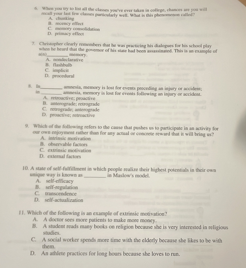 When you try to list all the classes you've ever taken in college, chances are you will
recall your last few classes particularly well. What is this phenomenon called?
A. chunking
B. recency effect
C. memory consolidation
D. primacy effect
7. Christopher clearly remembers that he was practicing his dialogues for his school play
when he heard that the governor of his state had been assassinated. This is an example of
a(n) _ memory.
A. nondeclarative
B. flashbulb
C. implicit
D. procedural
8. In_ amnesia, memory is lost for events preceding an injury or accident;
in _amnesia, memory is lost for events following an injury or accident.
A. retroactive; proactive
B. anterograde; retrograde
C. retrograde; anterograde
D. proactive; retroactive
9. Which of the following refers to the cause that pushes us to participate in an activity for
our own enjoyment rather than for any actual or concrete reward that it will bring us?
A. intrinsic motivation
B. observable factors
C. extrinsic motivation
D. external factors
10. A state of self-fulfillment in which people realize their highest potentials in their own
unique way is known as _in Maslow's model.
A. self-efficacy
B. self-regulation
C. transcendence
D. self-actualization
11. Which of the following is an example of extrinsic motivation?
A. A doctor sees more patients to make more money.
B. A student reads many books on religion because she is very interested in religious
studies.
C. A social worker spends more time with the elderly because she likes to be with
them.
D. An athlete practices for long hours because she loves to run.