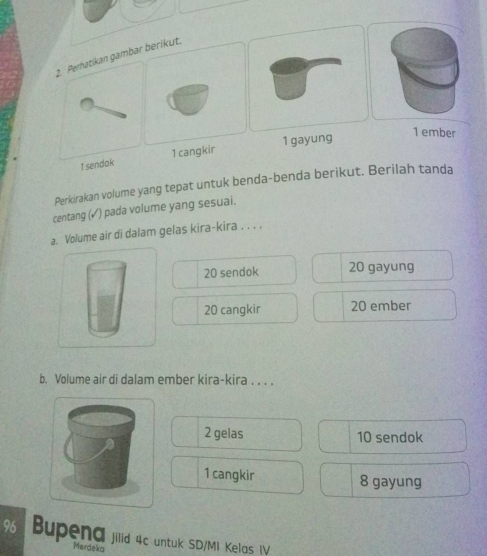 arikut.
1 gayung
1 ember
1 se1 cangk
Perkirakan volume yang tepat untuk benda-benda berikut. Berilah tanda
centang (✓) pada volume yang sesuai.
a. Volume air di dalam gelas kira-kira . . . .
20 sendok 20 gayung
20 cangkir 20 ember
b. Volume air di dalam ember kira-kira . . . .
2 gelas 10 sendok
1 cangkir
8 gayung
96 Bupena jilid 4c untuk SD/MI Kelas IV
Merdeka