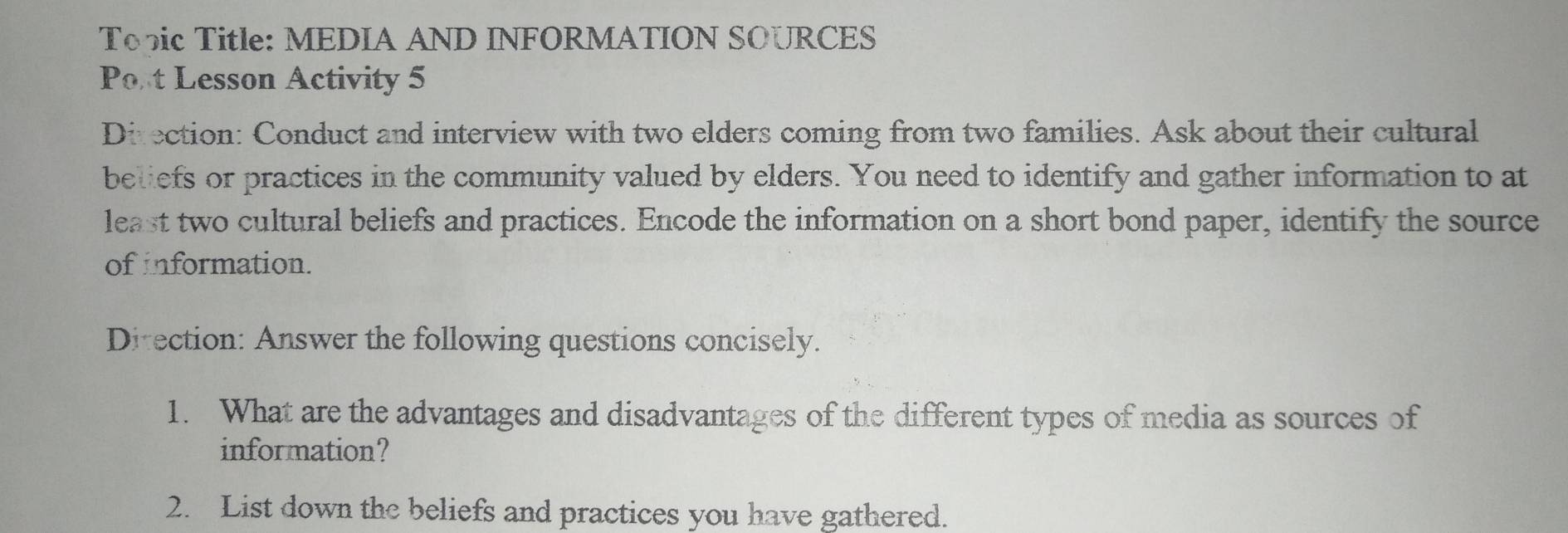 Topic Title: MEDIA AND INFORMATION SOURCES 
Port Lesson Activity 5 
Direction: Conduct and interview with two elders coming from two families. Ask about their cultural 
beliefs or practices in the community valued by elders. You need to identify and gather information to at 
least two cultural beliefs and practices. Encode the information on a short bond paper, identify the source 
of information. 
Ditection: Answer the following questions concisely. 
1. What are the advantages and disadvantages of the different types of media as sources of 
information? 
2. List down the beliefs and practices you have gathered.