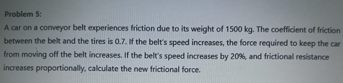 Problem 5: 
A car on a conveyor belt experiences friction due to its weight of 1500 kg. The coefficient of friction 
between the belt and the tires is 0.7. If the belt's speed increases, the force required to keep the car 
from moving off the belt increases. If the belt’s speed increases by 20%, and frictional resistance 
increases proportionally, calculate the new frictional force.