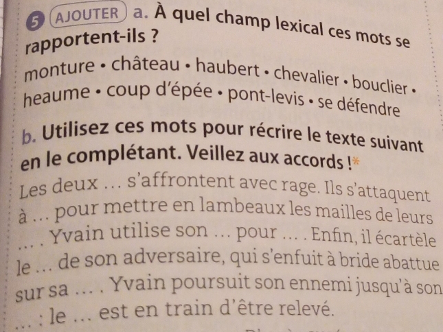 AJOUTER a. À quel champ lexical ces mots se 
rapportent-ils ? 
monture • château • haubert • chevalier • bouclier « 
heaume : coup d'épée · pont-levis : se défendre 
b. Utilisez ces mots pour récrire le texte suivant 
en le complétant. Veillez aux accords ! 
Les deux ... s’affrontent avec rage. Ils s’attaquent 
à .. pour mettre en lambeaux les mailles de leurs 
... . Yvain utilise son ... pour ... . Enfin, il écartèle 
le ... de son adversaire, qui s'enfuit à bride abattue 
sur sa ... . Yvain poursuit son ennemi jusqu'à son 
... : le ... est en train d'être relevé.