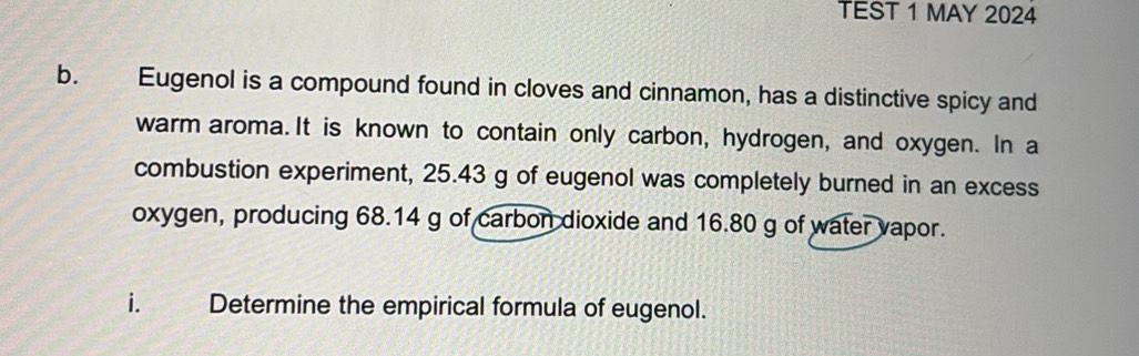 TEST 1 MAY 2024 
b. Eugenol is a compound found in cloves and cinnamon, has a distinctive spicy and 
warm aroma. It is known to contain only carbon, hydrogen, and oxygen. In a 
combustion experiment, 25.43 g of eugenol was completely burned in an excess 
oxygen, producing 68.14 g of carbon dioxide and 16.80 g of water vapor. 
i. Determine the empirical formula of eugenol.