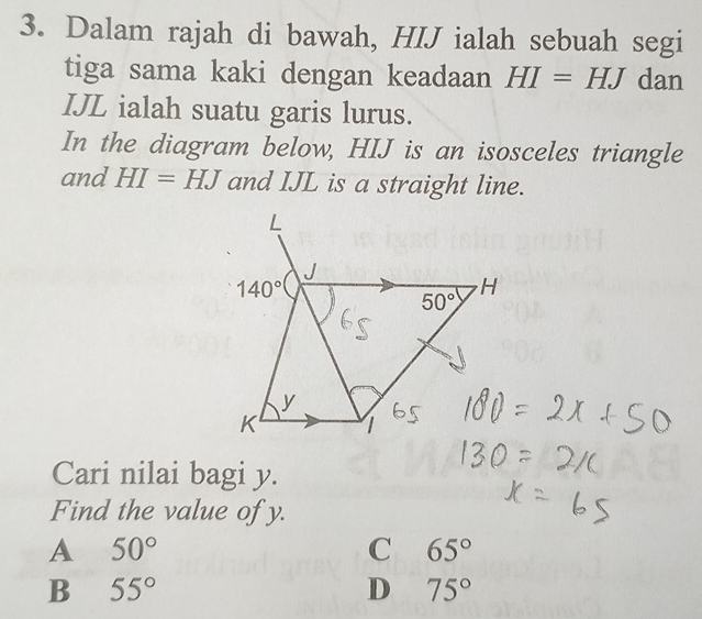 Dalam rajah di bawah, HIJ ialah sebuah segi
tiga sama kaki dengan keadaan HI=HJ dan
IJL ialah suatu garis lurus.
In the diagram below, HIJ is an isosceles triangle
and HI=HJ and IJL is a straight line.
Cari nilai bagi y.
Find the value of y.
A 50°
C 65°
B 55°
D 75°