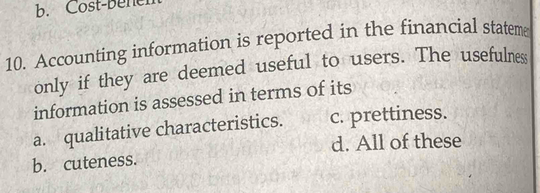 Cost-bener
10. Accounting information is reported in the financial stateme
only if they are deemed useful to users. The usefulness
information is assessed in terms of its
a. qualitative characteristics. c. prettiness.
d. All of these
b. cuteness.