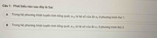 Phát biểu nào sau đây là Sai:
A Trong hệ phương trình tuyến tính tổng quát a_12 là hệ số của ấn x_2 ở phương trình thứ 1.
B Trong hệ phương trình tuyến tính tổng quát, a_12 - là hệ số của ấn xị ở phương trình thứ 2.