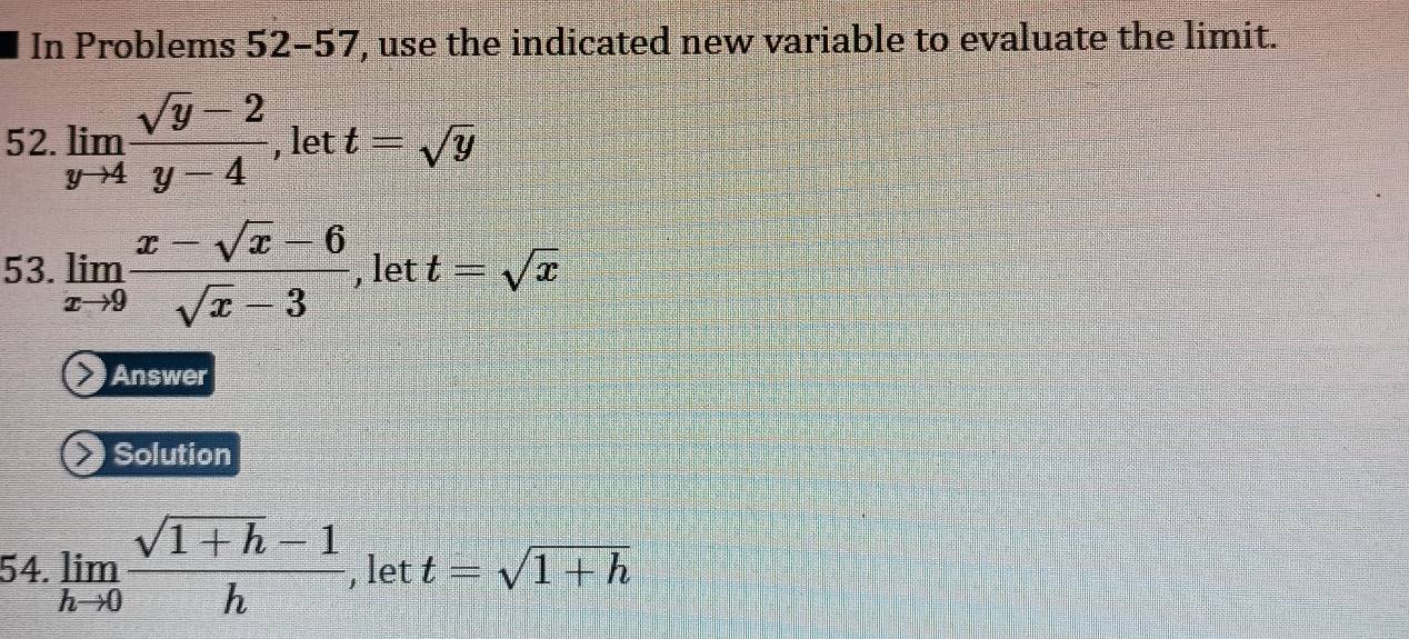 In Problems 52-57, use the indicated new variable to evaluate the limit. 
52. limlimits _yto 4 (sqrt(y)-2)/y-4  , let t=sqrt(y)
53. limlimits _xto 9 (x-sqrt(x)-6)/sqrt(x)-3  , let t=sqrt(x)
Answer 
Solution 
54. limlimits _hto 0 (sqrt(1+h)-1)/h  , let t=sqrt(1+h)