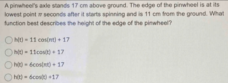 A pinwheel's axle stands 17 cm above ground. The edge of the pinwheel is at its
lowest point π seconds after it starts spinning and is 11 cm from the ground. What
function best describes the height of the edge of the pinwheel?
h(t)=11cos (π t)+17
h(t)=11cos (t)+17
h(t)=6cos (π t)+17
h(t)=6cos (t)+17