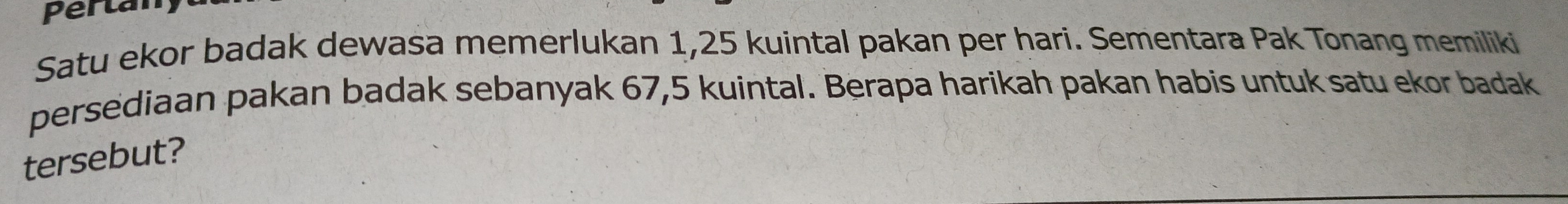 Perta
Satu ekor badak dewasa memerlukan 1,25 kuintal pakan per hari. Sementara Pak Tonang memiliki
persediaan pakan badak sebanyak 67,5 kuintal. Berapa harikah pakan habis untuk satu ekor badak
tersebut?