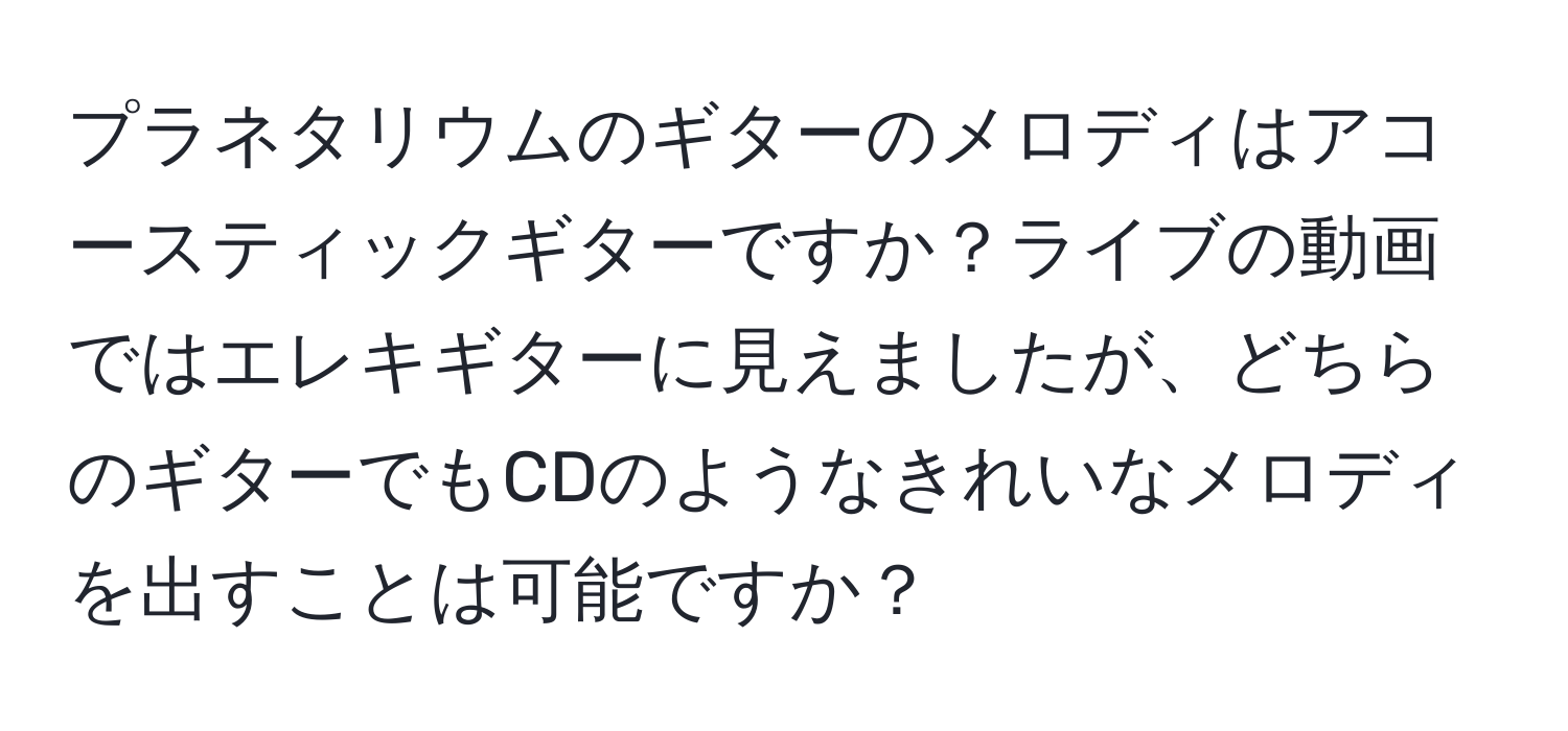 プラネタリウムのギターのメロディはアコースティックギターですか？ライブの動画ではエレキギターに見えましたが、どちらのギターでもCDのようなきれいなメロディを出すことは可能ですか？