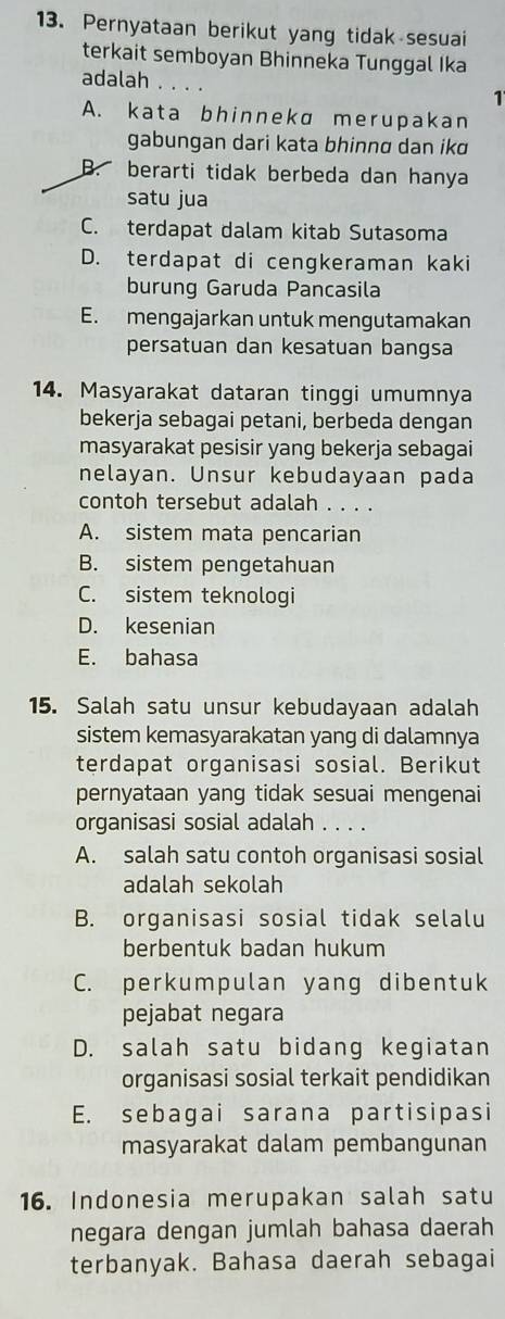 Pernyataan berikut yang tidak sesuai
terkait semboyan Bhinneka Tunggal Ika
adalah ....
1
A. kata bhinnekɑ merupakan
gabungan dari kata bhinnø dan ikɑ
B. berarti tidak berbeda dan hanya
satu jua
C. terdapat dalam kitab Sutasoma
D. terdapat di cengkeraman kaki
burung Garuda Pancasila
E. mengajarkan untuk mengutamakan
persatuan dan kesatuan bangsa
14. Masyarakat dataran tinggi umumnya
bekerja sebagai petani, berbeda dengan
masyarakat pesisir yang bekerja sebagai
nelayan. Unsur kebudayaan pada
contoh tersebut adalah . . . .
A. sistem mata pencarian
B. sistem pengetahuan
C. sistem teknologi
D. kesenian
E. bahasa
15. Salah satu unsur kebudayaan adalah
sistem kemasyarakatan yang di dalamnya
terdapat organisasi sosial. Berikut
pernyataan yang tidak sesuai mengenai
organisasi sosial adalah . . . .
A. salah satu contoh organisasi sosial
adalah sekolah
B. organisasi sosial tidak selalu
berbentuk badan hukum
C. perkumpulan yang dibentuk
pejabat negara
D. salah satu bidang kegiatan
organisasi sosial terkait pendidikan
E. sebagai sarana partisipasi
masyarakat dalam pembangunan
16. Indonesia merupakan salah satu
negara dengan jumlah bahasa daerah
terbanyak. Bahasa daerah sebagai