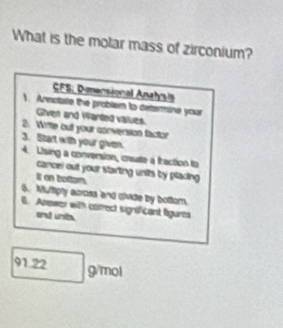 What is the molar mass of zirconium? 
CFS: Dersional Anahrsis 
). Annoliste the problem to determine your 
Given and Warted values. 
2. Writte out your conversion factor 
3. Start with your given. 4. Using a conversion, create a fraction to 
cancel out your starting units by placing 
It on bottom. 
6. Multipty across and divide by bottom. 
6. Anewer with correct significant figures 
and unit.
91.22 | 24.1c not
x+