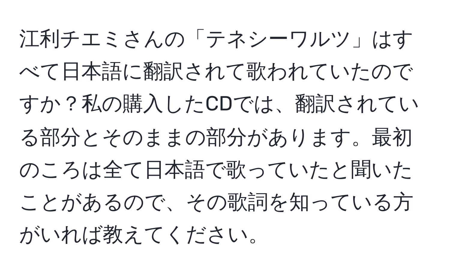 江利チエミさんの「テネシーワルツ」はすべて日本語に翻訳されて歌われていたのですか？私の購入したCDでは、翻訳されている部分とそのままの部分があります。最初のころは全て日本語で歌っていたと聞いたことがあるので、その歌詞を知っている方がいれば教えてください。