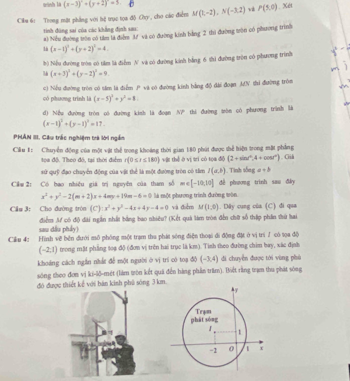 trình là (x-3)^2+(y+2)=5.
Câu 6: Trong mặt phẳng với hệ trục tọa độ Oxy, cho các điểm M(1;-2),N(-3;2) và P(5;0). Xét
tính đủng sai của các khẳng định sau:
a) Nếu đường tròn có tâm là điểm M và có đường kính bằng 2 thì đường tròn có phương trình
là (x-1)^2+(y+2)^2=4.
b) Nếu đường tròn có tâm là điểm N và có đường kính bằng 6 thì đường tròn có phương trình
là (x+3)^2+(y-2)^2=9.
c) Nếu đường tròn có tâm là điểm P và có đường kính bằng độ dài đoạn MN thi đường tròn
có phương trình là (x-5)^2+y^2=8.
d) Nếu đường tròn có đường kính là đoạn NP thì đường tròn có phương trình là
(x-1)^2+(y-1)^2=17.
PHẢN III. Câu trắc nghiệm trà lời ngắn
Câu 1: Chuyển động của một vật thể trong khoảng thời gian 180 phút được thể hiện trong mặt phẳng
tọa độ. Theo đó, tại thời điểm r(0≤ t≤ 180) vật thể ở vị tri có tọa độ (2+sin t°,4+cos t°). Giả
sử quỹ đạo chuyển động của vật thể là một đường tròn có tâm I(a,b). Tinh tonga+b
Câu 2: Có bao nhiêu giá trị nguyên của tham số m∈ [-10;10] đề phương trình sau đây
x^2+y^2-2(m+2)x+4my+19m-6=0 là một phương trình đường trôn.
Câu 3: Cho đường tròn (C) :x^2+y^2-4x+4y-4=0 và điễm M(1;0). Dây cung của (C) đi qua
điểm M có độ dài ngắn nhất bằng bao nhiêu? (Kết quả làm tròn đến chữ số thập phân thứ hai
sau dầu phẩy)
Câu 4: Hình vẽ bên dưới mô phỏng một trạm thu phát sóng điện thoại di động đặt ở vị trí/ có tọa độ
(-2;1) trong mặt phẳng toạ độ (đơn vị trên hai trục là km). Tính theo đường chim bay, xác định
khoảng cách ngắn nhất để một người ở vị trí có toạ độ (-3;4) di chuyển được tới vùng phủ
sóng theo đơn vị ki-lô-mét (làm tròn kết quả đến hàng phần trăm). Biết rằng trạm thu phát sông
đó được thiết kể với bán kính phủ sông 3 km.