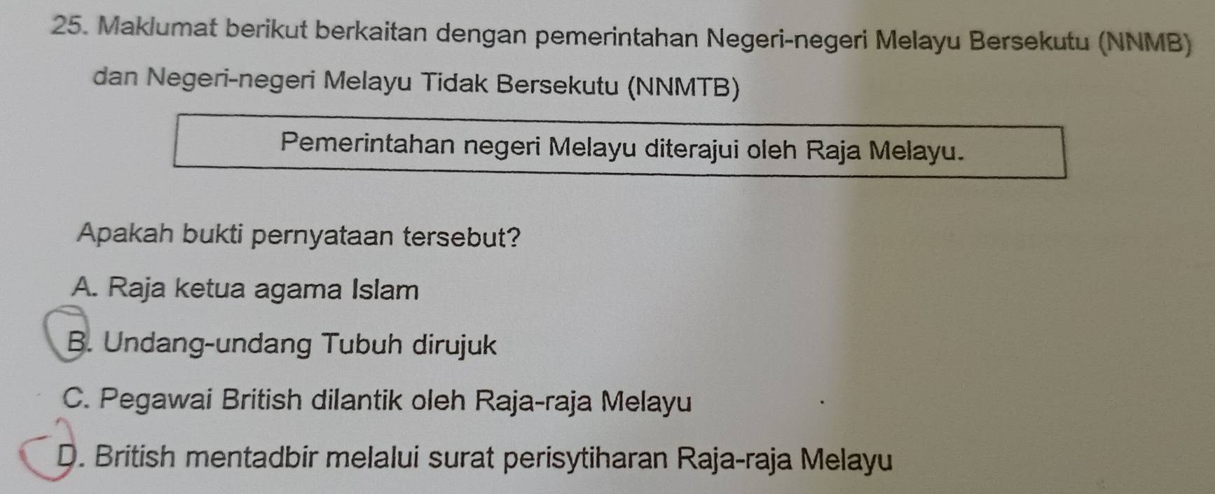 Maklumat berikut berkaitan dengan pemerintahan Negeri-negeri Melayu Bersekutu (NNMB)
dan Negeri-negeri Melayu Tidak Bersekutu (NNMTB)
Pemerintahan negeri Melayu diterajui oleh Raja Melayu.
Apakah bukti pernyataan tersebut?
A. Raja ketua agama Islam
B. Undang-undang Tubuh dirujuk
C. Pegawai British dilantik oleh Raja-raja Melayu
D. British mentadbir melalui surat perisytiharan Raja-raja Melayu