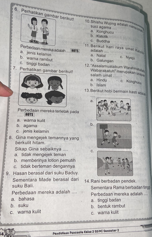 Perhati berikut! 10.Shishu Wujing adalah nama kitab
suci agama ....
a. Konghucu
b. Katolik
c. Buddha
11. Berikut hari raya umat Katolik
daan mereka adalah .... HOTS adalah ....
a. jenis kelamin a. Natal c. Nyepi
b. Galungan
c. tinggi badan
b. warna rambut 12. “Assalamualaikum Warahmatullah
7. Perhatikan gambar berikut! salam umat ....
Wabarakatuh" merupakan ucapan
a. Hindu c. Konghucu
b. Islam
13. Berikut hobi bermain kasti adala
a
Perbedaan mereka terletak pada
HOTS
a. warna kulit
b. agama
b.
c. jenis kelamin
8. Gina mengejek temannya yang
berkulit hitam.
Sikap Gina sebaiknya .... C.
a. tidak mengejek teman
b. memberinya lotion pemutih
c. tidak berteman dengannya
9. Hasan berasal dari suku Baduy.
Sementara Made berasal dari 14.Rani berbadan pendek.
suku Bali. Sementara Rama berbadan tinggi
Perbedaan mereka adalah .... Perbedaan mereka adalah ....
a. bahasa a. tinggi badan
b. suku b. bentuk rambut
c. warna kulit
c. warna kulit
4
Pendidikan Pancasila Kelas 2 SD/MI Semester 2