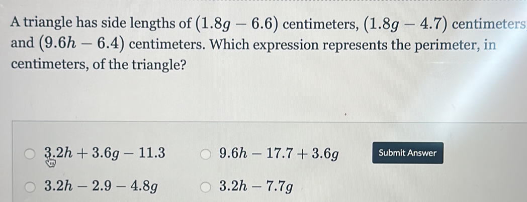 A triangle has side lengths of (1.8g-6.6) centimeters, (1.8g-4.7) centimeters
and (9.6h-6.4) centimeters. Which expression represents the perimeter, in
centimeters, of the triangle?
9.6h-17.7+3.6g
3.2h+3.6g-11.3 Submit Answer
3.2h-2.9-4.8g
3.2h-7.7g