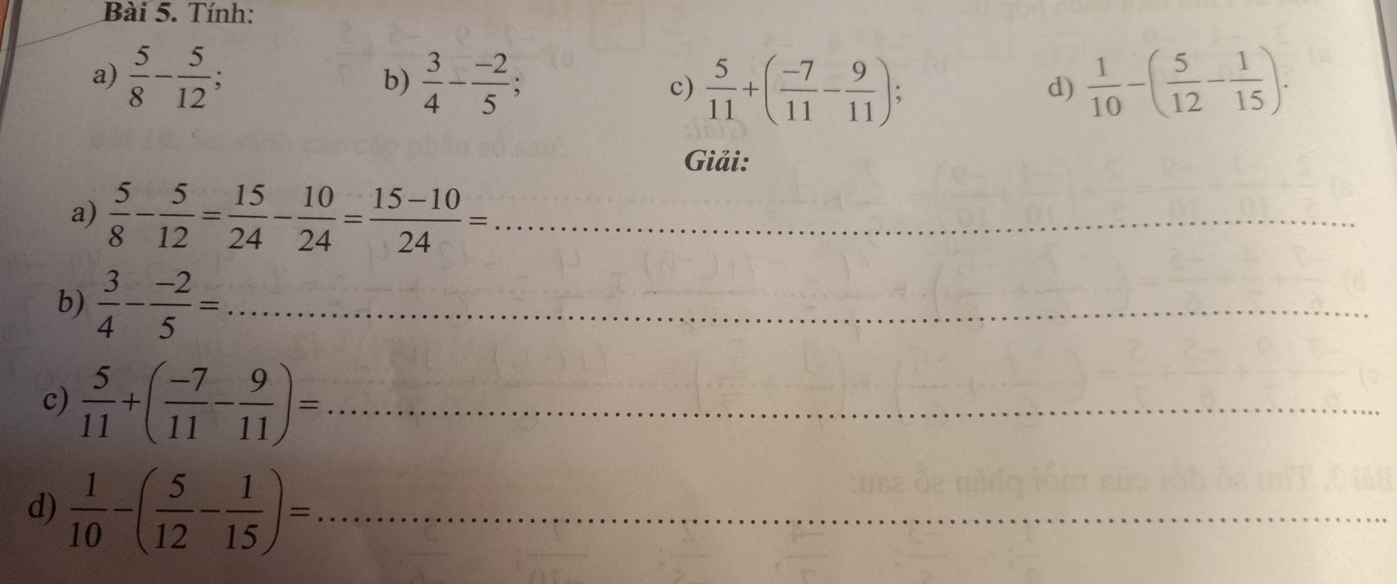 Tính: 
a)  5/8 - 5/12 ;  1/10 -( 5/12 - 1/15 ). 
b)  3/4 - (-2)/5 ; 
c)  5/11 +( (-7)/11 - 9/11 ); d) 
Giải: 
a)  5/8 - 5/12 = 15/24 - 10/24 = (15-10)/24 = _ 
b)  3/4 - (-2)/5 = _ 
c)  5/11 +( (-7)/11 - 9/11 )= _ 
d)  1/10 -( 5/12 - 1/15 )= _