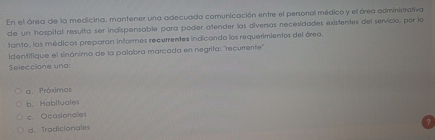 En el área de la medicina, mantener una adecuada comunicación entre el personal médico y el área administrativa
de un hospital resulta ser indispensable para poder atender las diversas necesidades existentes del servicio, por lo
tanto, los médicos preparan informes recurrentes indicando los requerimientos del área.
Identifique el sinónimo de la palabra marcada en negrita: "recurrente"
Seleccione una:
a. Próximos
b. Habituales
c. Ocasionales
d. Tradicionales