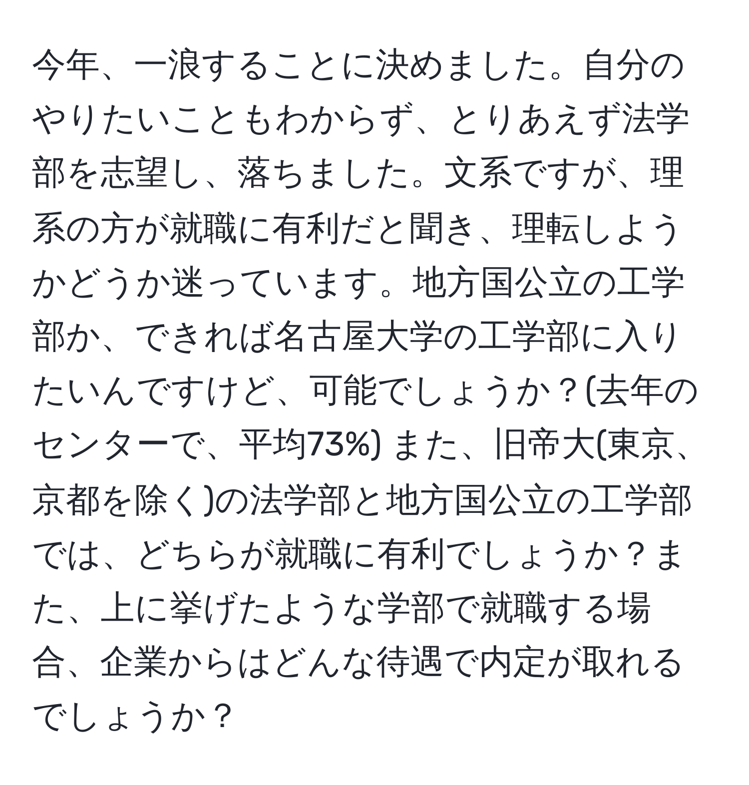 今年、一浪することに決めました。自分のやりたいこともわからず、とりあえず法学部を志望し、落ちました。文系ですが、理系の方が就職に有利だと聞き、理転しようかどうか迷っています。地方国公立の工学部か、できれば名古屋大学の工学部に入りたいんですけど、可能でしょうか？(去年のセンターで、平均73%) また、旧帝大(東京、京都を除く)の法学部と地方国公立の工学部では、どちらが就職に有利でしょうか？また、上に挙げたような学部で就職する場合、企業からはどんな待遇で内定が取れるでしょうか？