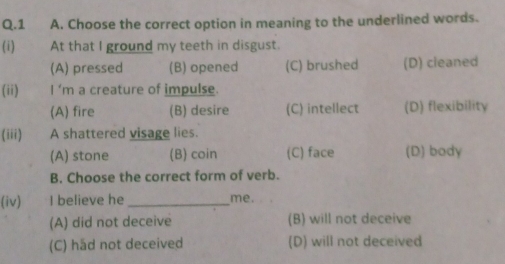 Choose the correct option in meaning to the underlined words.
(i) At that I ground my teeth in disgust.
(A) pressed (B) opened (C) brushed (D) cleaned
(ii) I ’m a creature of impulse.
(A) fire (B) desire (C) intellect (D) flexibility
(iii) A shattered visage lies.
(A) stone (B) coin (C) face (D) body
B. Choose the correct form of verb.
(iv) I believe he _me.
(A) did not deceive (B) will not deceive
(C) had not deceived (D) will not deceived