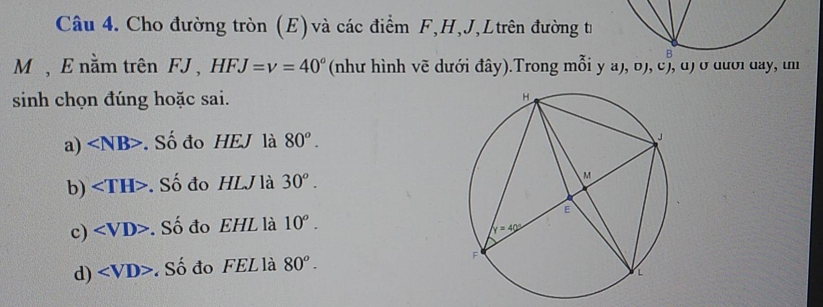 Cho đường tròn (E) và các điểm F,H,J,Ltrên đường tư
M , E nằm trên FJ , HFJ=v=40° (như hình vẽ dưới đây).Trong mỗi y a), b), c), d) ở đưới day, in
sinh chọn đúng hoặc sai.
a) . Số đo HEJ là 80^o.
b) . Số đo HLJ là 30^o.
c) . Số đo EHL là 10^o.
d) ∠ VD Số đo FEL là 80^o.