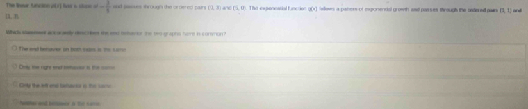 The linear Sinction d(x) lver a slope of - 3/5  and passues through the ordered pairs (0,3) and (5,0). The exponensial function q(x) follows a pattern of exponential growth and passes through the ondered pairs (0,1) and
(1,3)
Which staemser accurarely discribes the end behavior the two graphs have in common?
The end betuvior on both-odies is the sae
Only the right end behavor is the some
Only the left end betavior is the sac
Numar and benwer i the same.