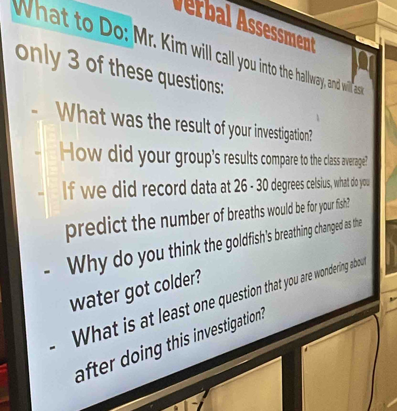 erbal ssessment 
What to Do: Mr. Kim will call you into the hallway, and will ass 
only 3 of these questions: 
What was the result of your investigation? 
How did your group's results compare to the class average? 
If we did record data at 26 - 30 degrees celsius, what do you 
predict the number of breaths would be for your fish? 
Why do you think the goldfish's breathing changed as the 
water got colder? 
What is at least one question that you are wondering abou 
after doing this investigation .