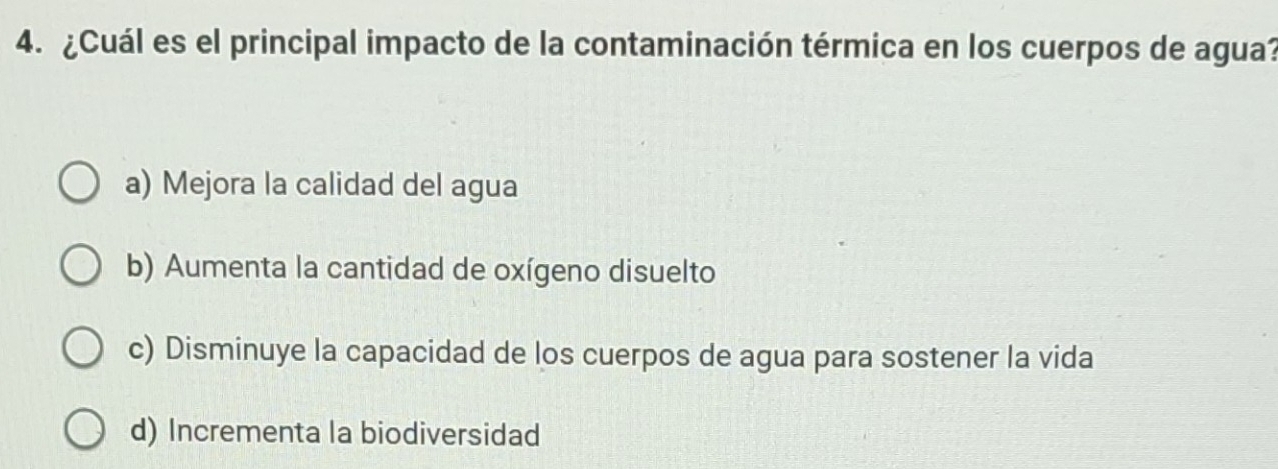 ¿Cuál es el principal impacto de la contaminación térmica en los cuerpos de agua?
a) Mejora la calidad del agua
b) Aumenta la cantidad de oxígeno disuelto
c) Disminuye la capacidad de los cuerpos de agua para sostener la vida
d) Incrementa la biodiversidad