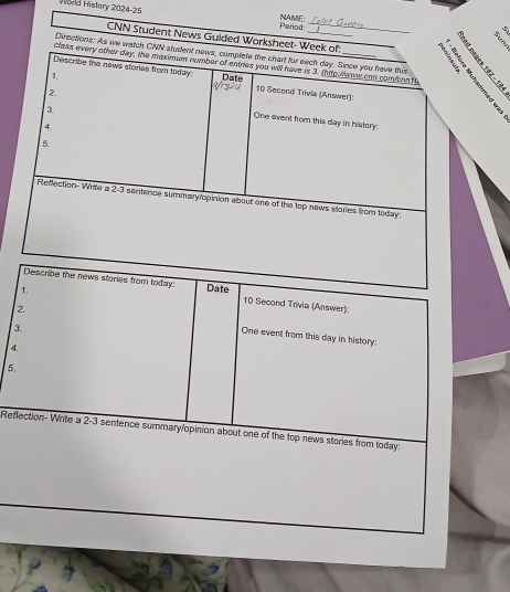 World History 2024-25 NAME: 
Pariod 
_ 
CNN Student News Gulded Worksheet- Week of 
Diractions: As we watch CNN student news, complete the chart for each day. Since you have this 
class every other day, the maximum number of entes you will have is 3. (hitp lans con comcon 1t, 
1. Date 
Describe the naws storias from today. 10 Second Trivia (Answer) 
One event from this day in history: 
4. 
5. 
Reflection-Write a 2-3 sentence summary/opinion about one of the top news stories from today. 
1. 
Describe the news stories from today: Date 10 Second Trivia (Answer): 
3. 
2. One event from this day in history: 
4. 
5. 
Reflection- Write a 2-3 sentence summary/opinion about one of the top news stories from today