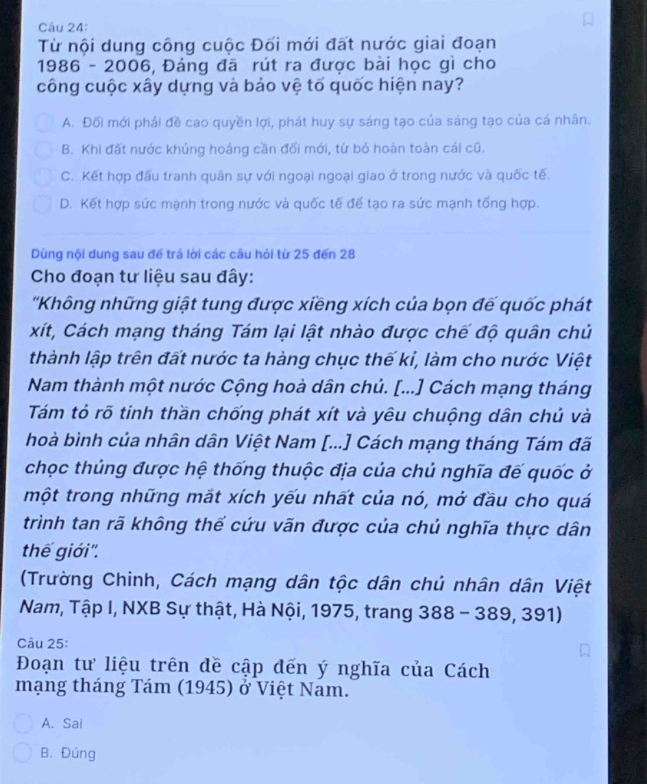 Từ nội dung công cuộc Đối mới đất nước giai đoạn
1986 -2000 3, Đảng đã rút ra được bài học gì cho
công cuộc xây dựng và bảo vệ tổ quốc hiện nay?
A. Đối mới phái đề cao quyền lợi, phát huy sự sáng tạo của sáng tạo của cá nhân.
B. Khi đất nước khủng hoáng cần đổi mới, từ bỏ hoàn toàn cái cũ.
C. Kết hợp đấu tranh quân sự với ngoại ngoại giao ở trong nước và quốc tế.
D. Kết hợp sức mạnh trong nước và quốc tế để tạo ra sức mạnh tống hợp.
Dùng nội dung sau đế trá lời các câu hỏi từ 25 đến 28
Cho đoạn tư liệu sau đây:
'Không những giật tung được xiềng xích của bọn đế quốc phát
xít, Cách mạng tháng Tám lại lật nhào được chế độ quân chủ
thành lập trên đất nước ta hàng chục thế kỉ, làm cho nước Việt
Nam thành một nước Cộng hoà dân chủ. [...] Cách mạng tháng
Tám tỏ rõ tinh thần chống phát xít và yêu chuộng dân chủ và
hoà bình của nhân dân Việt Nam [...] Cách mạng tháng Tám đã
chọc thủng được hệ thống thuộc địa của chủ nghĩa đế quốc ở
một trong những mặt xích yếu nhất của nó, mở đầu cho quá
trình tan rã không thể cứu vãn được của chủ nghĩa thực dân
thế giới''.
(Trường Chinh, Cách mạng dân tộc dân chủ nhân dân Việt
Nam, Tập I, NXB Sự thật, Hà Nội, 1975, trang 388-389,391)
Câu 25:
Đoạn tư liệu trên đề cập đến ý nghĩa của Cách
mạng tháng Tám (1945) ở Việt Nam.
A. Sai
B. Đúng