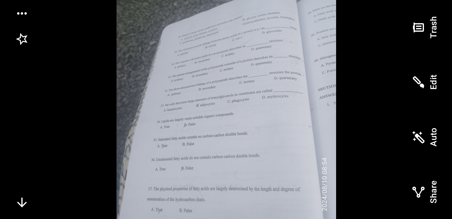 B. glycïne, serine, histidine
Cl phenylalanine, tyrosine, tryptopha
C. Weak acids
#. Which of these amino acids have aromatic side chains
19 The substituted amide linkage between amino acids in a protcin is a / m _. What are the tw A. Fatty acids a
39. Proteins are
A. aspartic acid, alanine, cysteim
C glutamine, glutamate, asparagine
D. glycosidic
C. wea
A. fatty acid
B. strong
C. monosac
D. quartenary
A. pepride
C. tertiary
20. The sequence of amino acids in a polypeptide describes its
A. Pyran
A. primary B. secondary
11. The spatial arrangement of the polypeptide subunits of a protein describes its structur, 40. Nitrogen
C. tertiary D. quartenary
A. primary B. secondary
structure the protein 
C. Purin
C. tertiary
_
12. The three-dimensional folding of a polypeptide describes the
D. quartenary
A. primary B. secondary
SECTION
D. erythrocytes ANSWE
33. Fat cells that store large amounts of trincylglycerols in vertebrates are called
1.N
A. hepatocytes B. adipocytes C. phagocytes
34. Lipids are largely water-soluble organic compounds.
A. True B. False
35. Saturated fatty acids contain no carbon-carbon double bonds.
A. True B. False
5
36. Unsaturated fatty acids do not contain carbon-carbon double bonds.
A. True B. False
37. The physical properties of fatty acids are largely determined by the length and degree of
unsaturation of the hydrocarbon chain.
C
A. Trye B. False