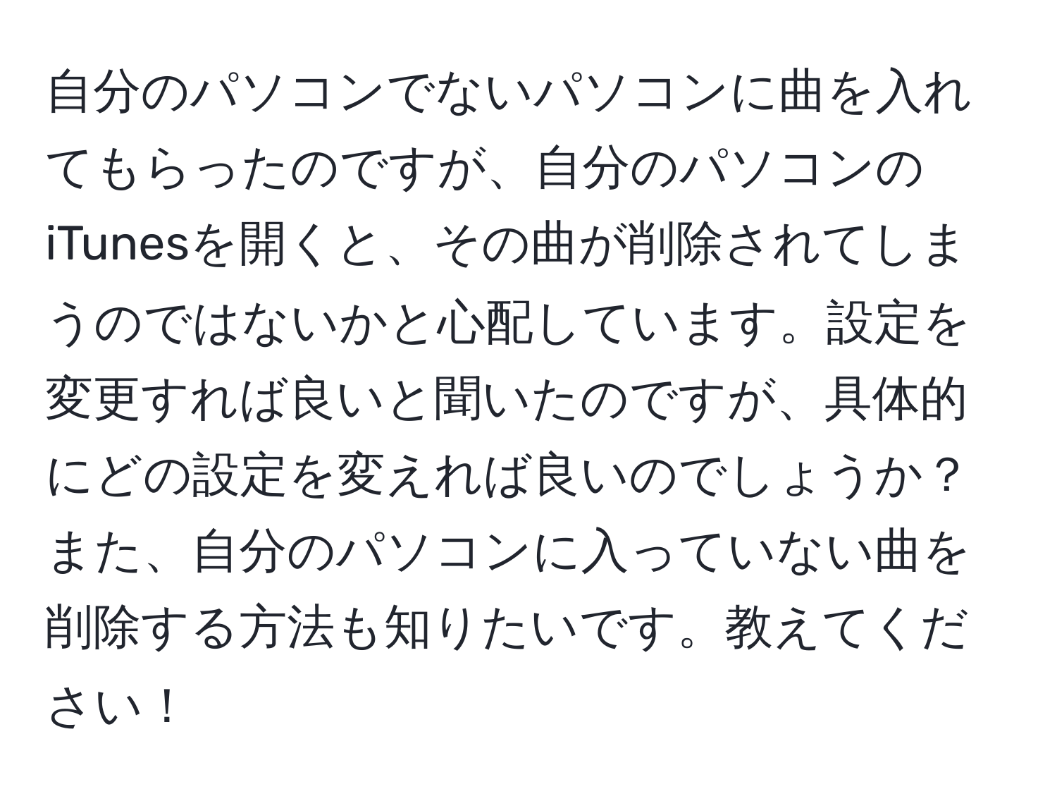 自分のパソコンでないパソコンに曲を入れてもらったのですが、自分のパソコンのiTunesを開くと、その曲が削除されてしまうのではないかと心配しています。設定を変更すれば良いと聞いたのですが、具体的にどの設定を変えれば良いのでしょうか？また、自分のパソコンに入っていない曲を削除する方法も知りたいです。教えてください！