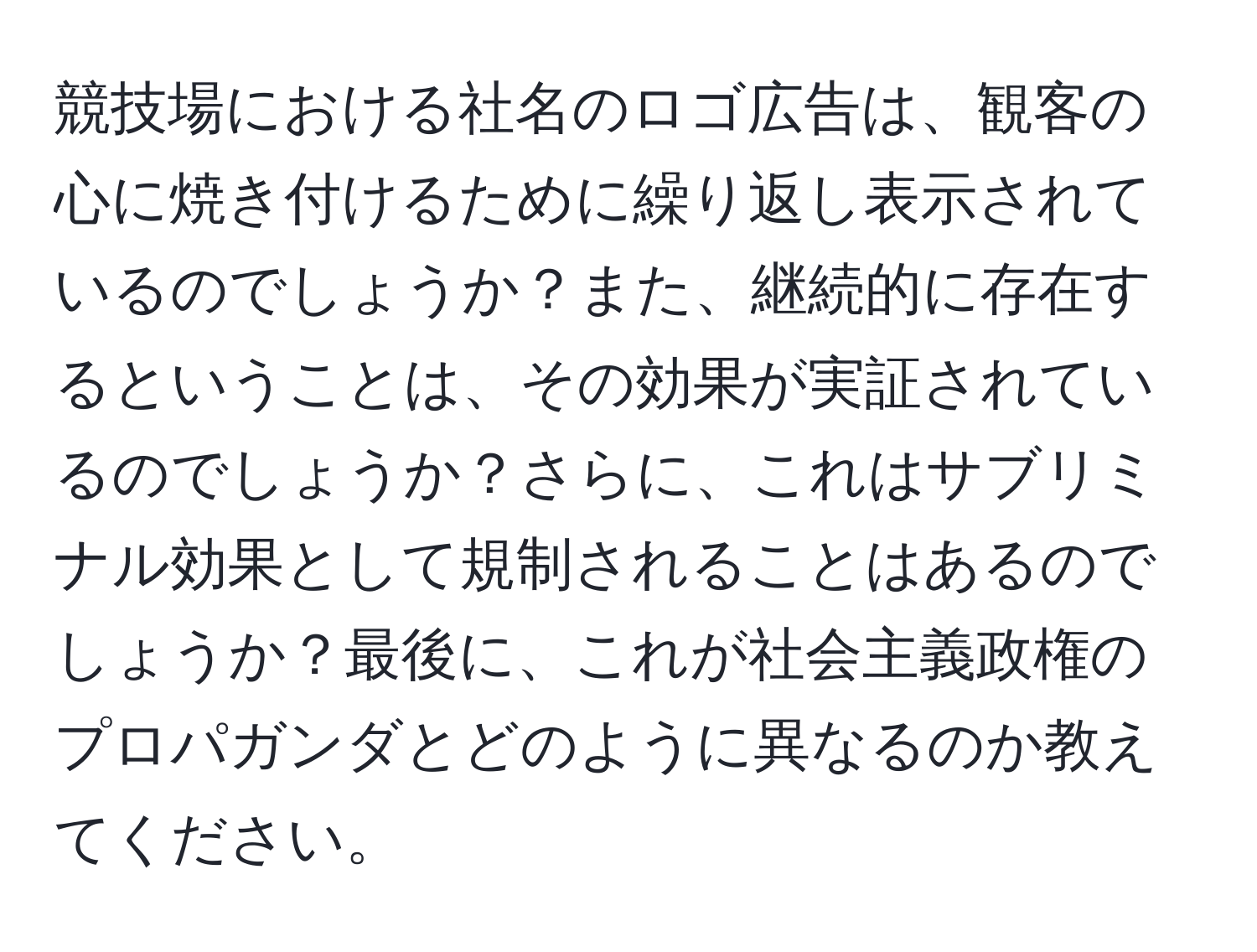 競技場における社名のロゴ広告は、観客の心に焼き付けるために繰り返し表示されているのでしょうか？また、継続的に存在するということは、その効果が実証されているのでしょうか？さらに、これはサブリミナル効果として規制されることはあるのでしょうか？最後に、これが社会主義政権のプロパガンダとどのように異なるのか教えてください。