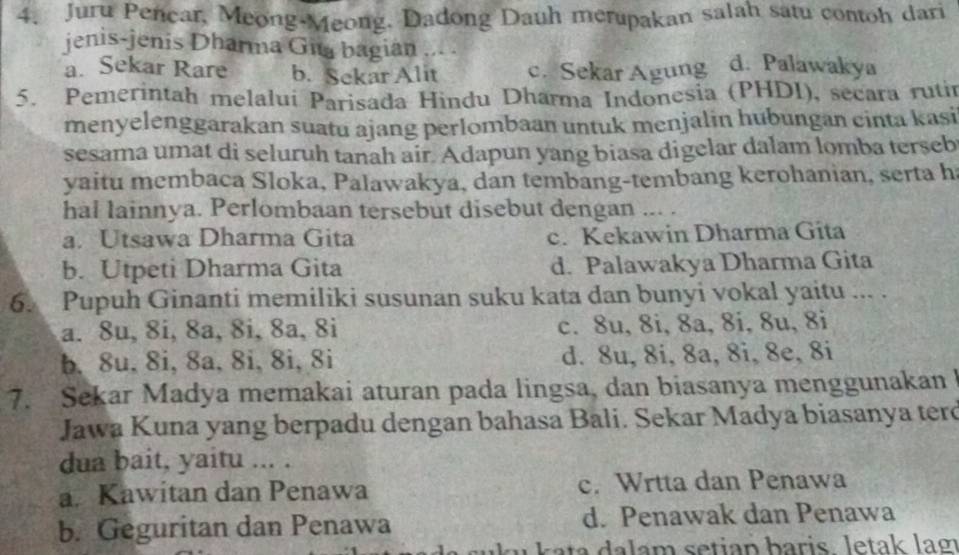 Juru Penear, Meong-Meong, Dadong Dauh merupakan salah satu contoh dari
jenis-jenis Dharma Gia bagian ... . d. Palawakya
a. Sekar Rare b. Sekar Alit c. Sekar Agung
5. Pemerintah melalui Parisada Hindu Dharma Indonesia (PHDI), secara rutir
menyelenggarakan suatu ajang perlombaan untuk menjalin hubungan cinta kasi
sesama umat di seluruh tanah air. Adapun yang biasa digelar dalam lomba terseb
yaitu membaca Sloka, Palawakya, dan tembang-tembang kerohanian, serta h
hal lainnya. Perlombaan tersebut disebut dengan ... .
a. Utsawa Dharma Gita c. Kekawin Dharma Gita
b. Utpeti Dharma Gita d. Palawakya Dharma Gita
6. Pupuh Ginanti memiliki susunan suku kata dan bunyi vokal yaitu ... .
a. 8u, 8i, 8a, 8i, 8a, 8i c. 8u, 8i, 8a, 8i, 8u, 8i
b, 8u, 8i, 8a, 8i, 8i, 8i d. 8u, 8i, 8a, 8i, 8e, 8i
7. Sekar Madya memakai aturan pada lingsa, dan biasanya menggunakan
Jawa Kuna yang berpadu dengan bahasa Bali. Sekar Madya biasanya terd
dua bait, yaitu ... .
a. Kawitan dan Penawa c. Wrtta dan Penawa
b. Geguritan dan Penawa d. Penawak dan Penawa