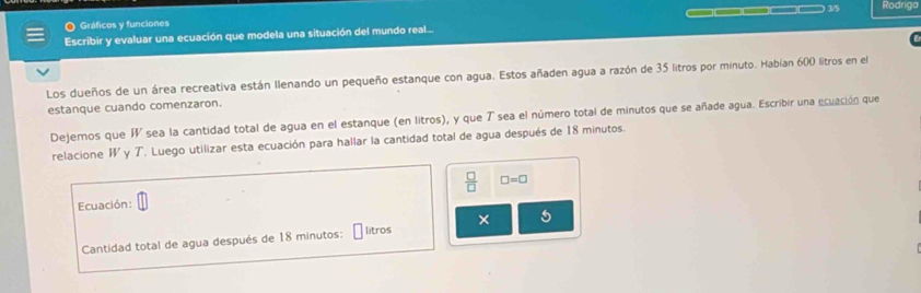 Gráficos y funciones ___1 Rodriga 
Escribir y evaluar una ecuación que modela una situación del mundo real... 
C 
Los dueños de un área recreativa están llenando un pequeño estanque con agua. Estos añaden agua a razón de 35 litros por minuto. Habían 600 litros en el 
estanque cuando comenzaron. 
Dejemos que I sea la cantidad total de agua en el estanque (en litros), y que T sea el número total de minutos que se añade agua. Escribir una ecuación que 
relacione W y T. Luego utilizar esta ecuación para hallar la cantidad total de agua después de 18 minutos. 
Ecuación:  □ /□   □ =□
× 5 
Cantidad total de agua después de 18 minutos : litros