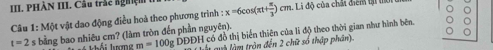 PHÀN III. Câu trắc nghiệm 
Câu 1: Một vật dao động điều hoà theo phương trình : x=6cos (π t+ π /3 )cm. Li độ của chất điểm tại thời
t=2 s bằng bao nhiêu cm? (làm tròn đến phần nguyên). 
khối lượng m=100g DDDH l có đồ thị biến thiên của li độ theo thời gian như hình bên. 
ất quà làm tròn đến 2 chữ số thập phân).