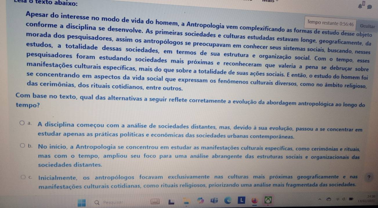 ela o texto abaixo:
Tempo restante 0:56:46 Ocultar
Apesar do interesse no modo de vida do homem, a Antropologia vem complexificando as formas de estudo desse objeto
conforme a disciplina se desenvolve. As primeiras sociedades e culturas estudadas estavam longe, geograficamente, da
morada dos pesquisadores, assim os antropólogos se preocupavam em conhecer seus sistemas sociais, buscando, nesses
estudos, a totalidade dessas sociedades, em termos de sua estrutura e organização social. Com o tempo, esses
pesquisadores foram estudando sociedades mais próximas e reconheceram que valeria a pena se debruçar sobre
manifestações culturais específicas, mais do que sobre a totalidade de suas ações sociais. E então, o estudo do homem foi
se concentrando em aspectos da vida social que expressam os fenômenos culturais diversos, como no âmbito religioso,
das cerimônias, dos rituais cotidianos, entre outros.
Com base no texto, qual das alternativas a seguir reflete corretamente a evolução da abordagem antropológica ao longo do
tempo?
a A disciplina começou com a análise de sociedades distantes, mas, devido à sua evolução, passou a se concentrar em
estudar apenas as práticas políticas e econômicas das sociedades urbanas contemporâneas.
b. No início, a Antropologia se concentrou em estudar as manifestações culturais específicas, como cerimônias e rituais,
mas com o tempo, ampliou seu foco para uma análise abrangente das estruturas sociais e organizacionais das
sociedades distantes.
C. Inicialmente, os antropólogos focavam exclusivamente nas culturas mais próximas geograficamente e nas ?
manifestações culturais cotidianas, como rituais religiosos, priorizando uma análise mais fragmentada das sociedades.
Pesquisar 14/30
13/02/2022