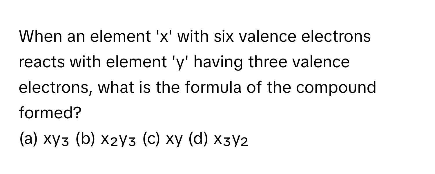 When an element 'x' with six valence electrons reacts with element 'y' having three valence electrons, what is the formula of the compound formed?

(a) xy₃ (b) x₂y₃ (c) xy (d) x₃y₂