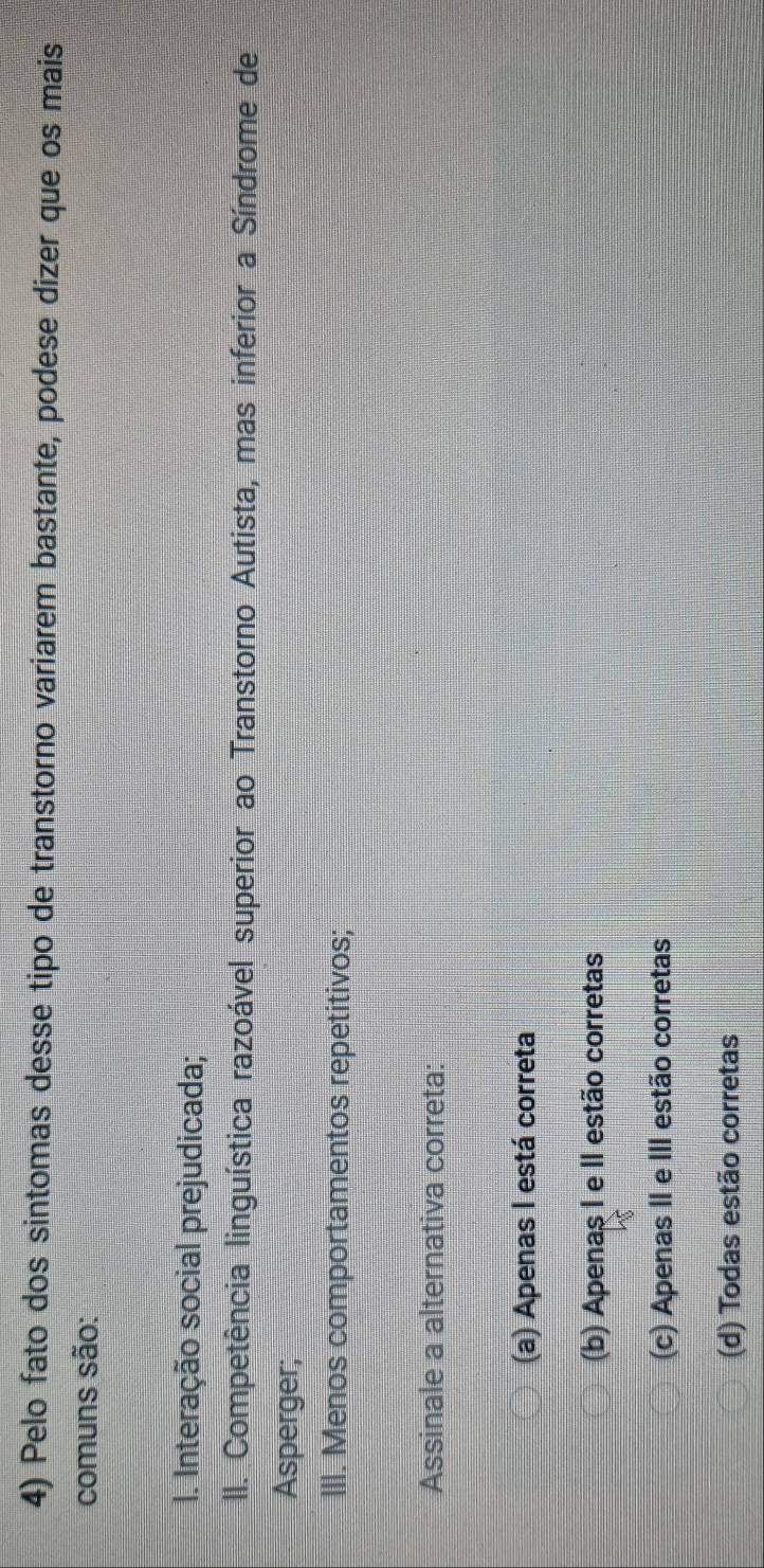 Pelo fato dos sintomas desse tipo de transtorno variarem bastante, podese dizer que os mais
comuns são:
I. Interação social prejudicada;
II. Competência linguística razoável superior ao Transtorno Autista, mas inferior a Síndrome de
Asperger;
III. Menos comportamentos repetitivos;
Assinale a alternativa correta:
(a) Apenas I está correta
(b) Apenaş I e II estão corretas
(c) Apenas II e III estão corretas
(d) Todas estão corretas