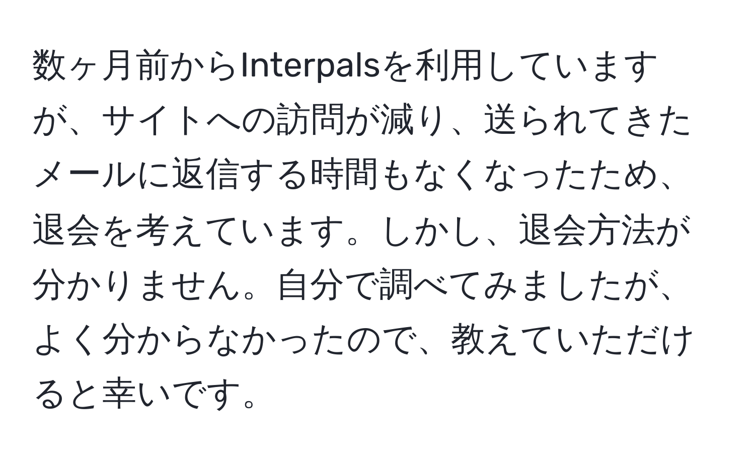 数ヶ月前からInterpalsを利用していますが、サイトへの訪問が減り、送られてきたメールに返信する時間もなくなったため、退会を考えています。しかし、退会方法が分かりません。自分で調べてみましたが、よく分からなかったので、教えていただけると幸いです。