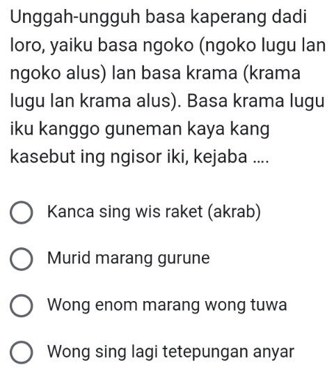 Unggah-ungguh basa kaperang dadi
loro, yaiku basa ngoko (ngoko lugu lan
ngoko alus) lan basa krama (krama
lugu Ian krama alus). Basa krama lugu
iku kanggo guneman kaya kang
kasebut ing ngisor iki, kejaba ....
Kanca sing wis raket (akrab)
Murid marang gurune
Wong enom marang wong tuwa
Wong sing lagi tetepungan anyar