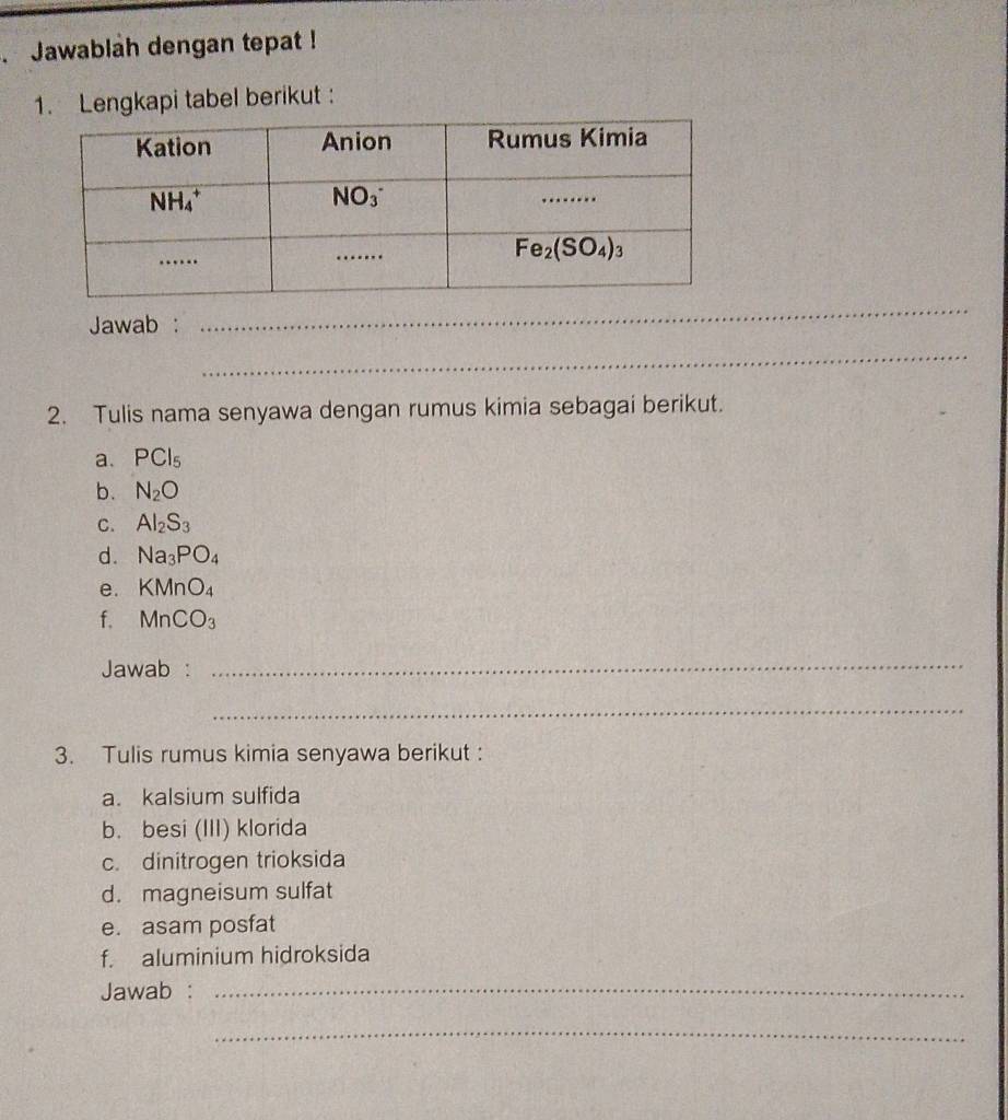 Jawablah dengan tepat !
1. Lengkapi tabel berikut
Jawab :
_
_
2. Tulis nama senyawa dengan rumus kimia sebagai berikut.
a. PCl_5
b. N_2O
C. Al_2S_3
d. Na_3PO_4
e. KMnO_4
f. MnCO_3
Jawab :
_
_
3. Tulis rumus kimia senyawa berikut :
a. kalsium sulfida
b. besi (III) klorida
c. dinitrogen trioksida
d. magneisum sulfat
e. asam posfat
f. aluminium hidroksida
Jawab :_
_